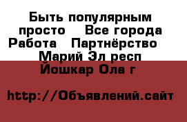 Быть популярным просто! - Все города Работа » Партнёрство   . Марий Эл респ.,Йошкар-Ола г.